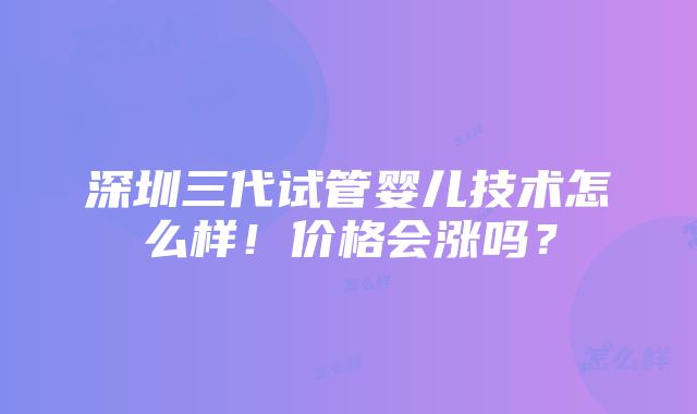 深圳三代试管婴儿技术怎么样！价格会涨吗？