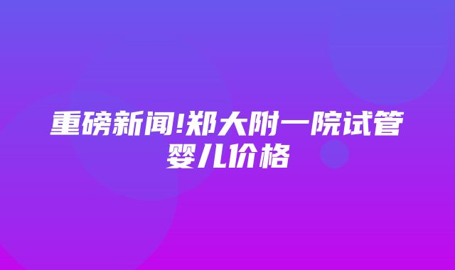 重磅新闻!郑大附一院试管婴儿价格