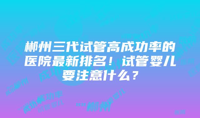 郴州三代试管高成功率的医院最新排名！试管婴儿要注意什么？