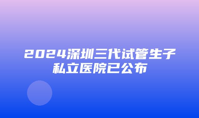 2024深圳三代试管生子私立医院已公布