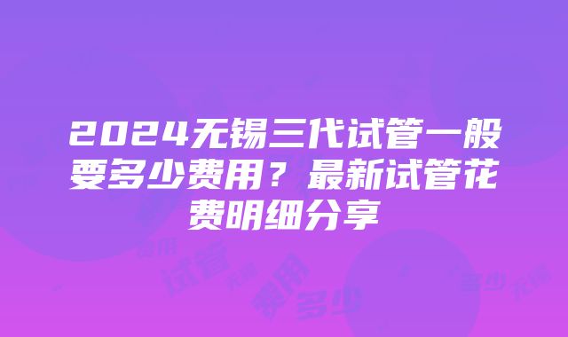 2024无锡三代试管一般要多少费用？最新试管花费明细分享