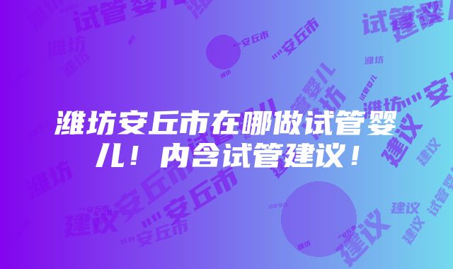 潍坊安丘市在哪做试管婴儿！内含试管建议！