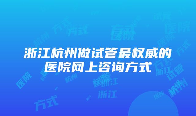 浙江杭州做试管最权威的医院网上咨询方式