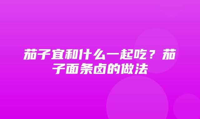 茄子宜和什么一起吃？茄子面条卤的做法