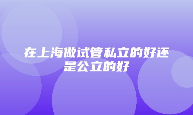 在上海做试管私立的好还是公立的好