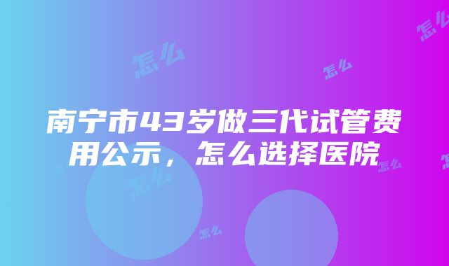 南宁市43岁做三代试管费用公示，怎么选择医院