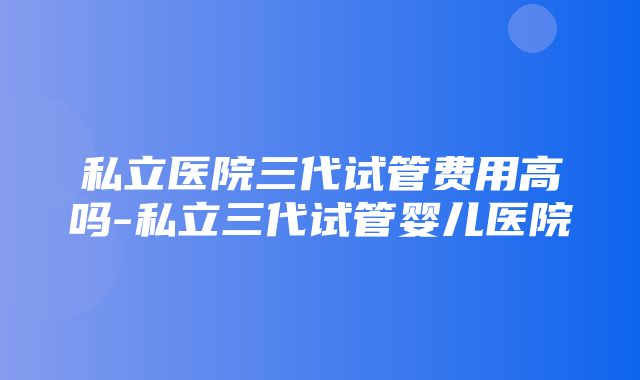 私立医院三代试管费用高吗-私立三代试管婴儿医院