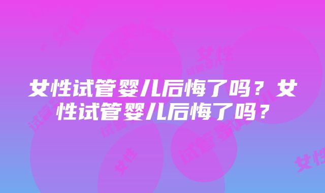 女性试管婴儿后悔了吗？女性试管婴儿后悔了吗？