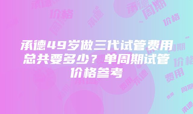 承德49岁做三代试管费用总共要多少？单周期试管价格参考