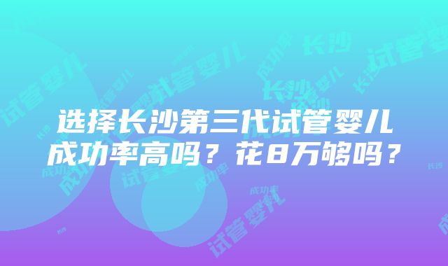 选择长沙第三代试管婴儿成功率高吗？花8万够吗？