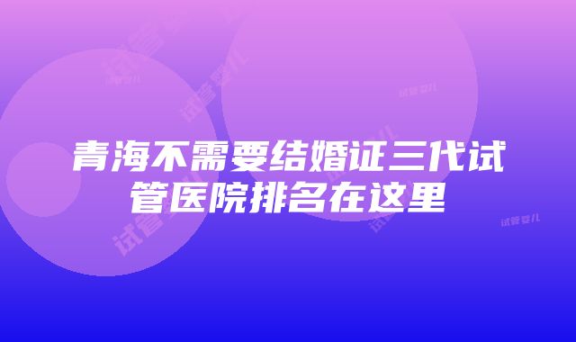 青海不需要结婚证三代试管医院排名在这里