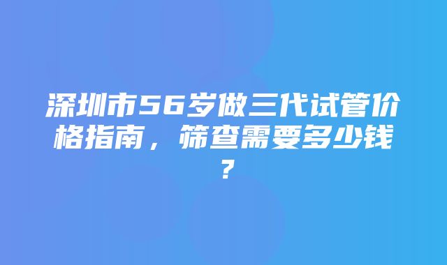 深圳市56岁做三代试管价格指南，筛查需要多少钱？