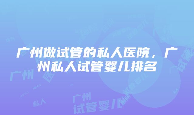 广州做试管的私人医院，广州私人试管婴儿排名