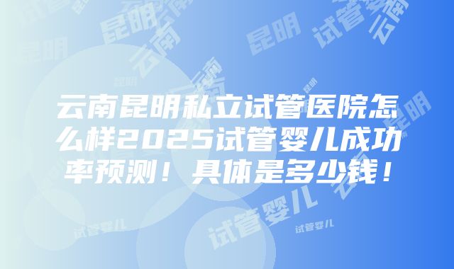 云南昆明私立试管医院怎么样2025试管婴儿成功率预测！具体是多少钱！