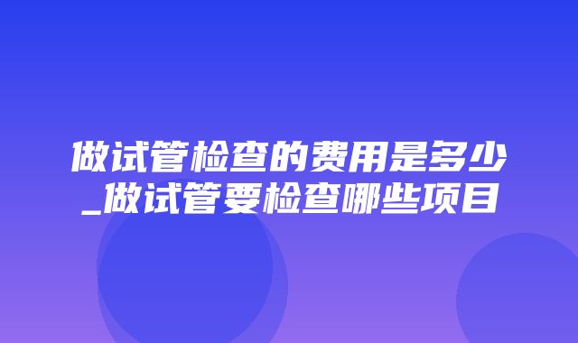 做试管检查的费用是多少_做试管要检查哪些项目