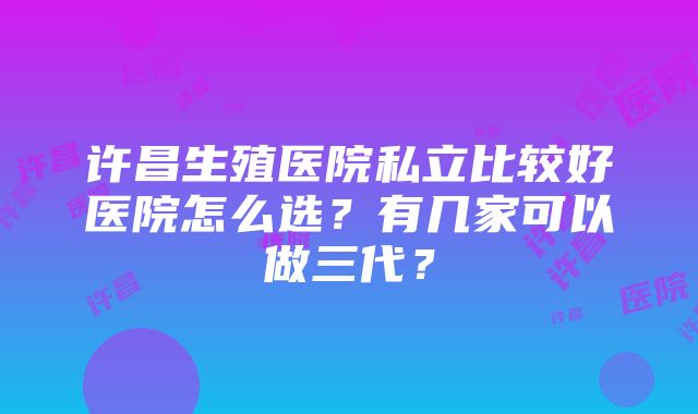 许昌生殖医院私立比较好医院怎么选？有几家可以做三代？