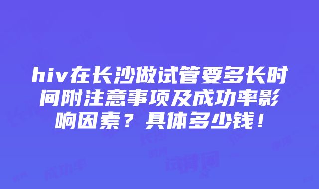 hiv在长沙做试管要多长时间附注意事项及成功率影响因素？具体多少钱！