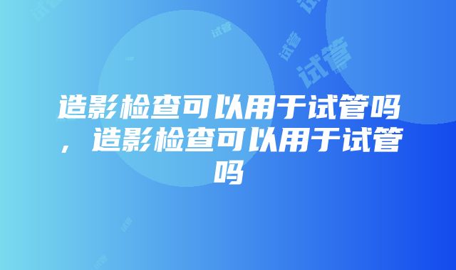 造影检查可以用于试管吗，造影检查可以用于试管吗