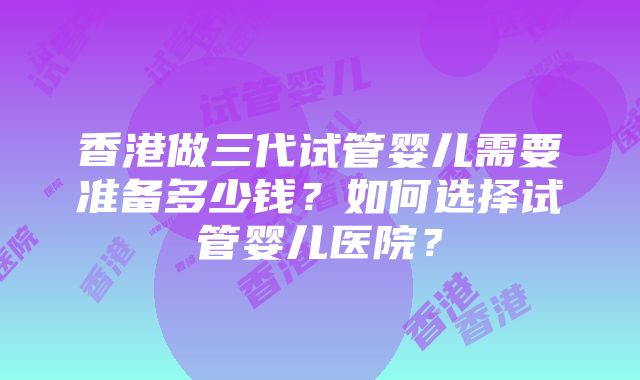 香港做三代试管婴儿需要准备多少钱？如何选择试管婴儿医院？