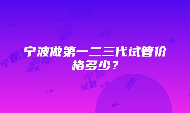 宁波做第一二三代试管价格多少？