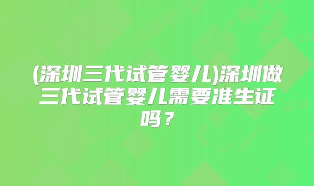 (深圳三代试管婴儿)深圳做三代试管婴儿需要准生证吗？