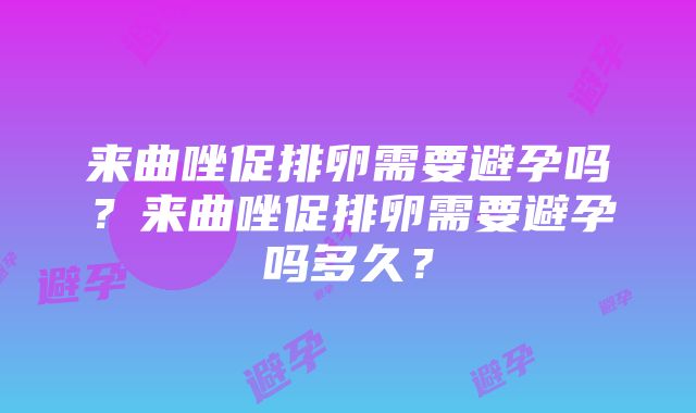 来曲唑促排卵需要避孕吗？来曲唑促排卵需要避孕吗多久？