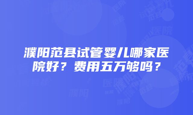 濮阳范县试管婴儿哪家医院好？费用五万够吗？