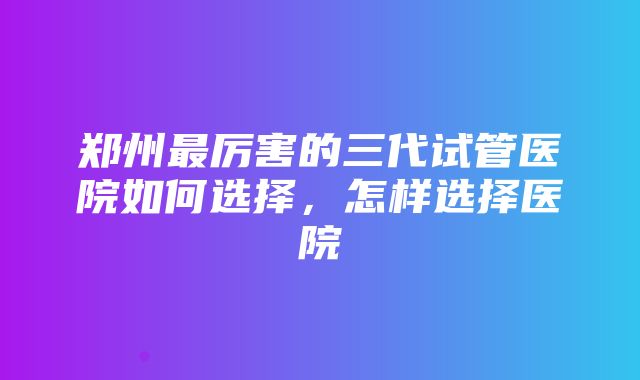 郑州最厉害的三代试管医院如何选择，怎样选择医院