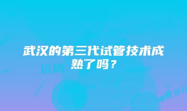 武汉的第三代试管技术成熟了吗？