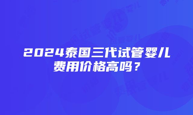 2024泰国三代试管婴儿费用价格高吗？