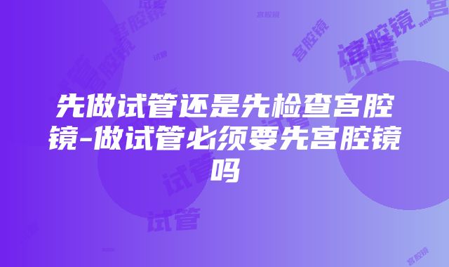 先做试管还是先检查宫腔镜-做试管必须要先宫腔镜吗