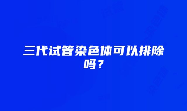 三代试管染色体可以排除吗？