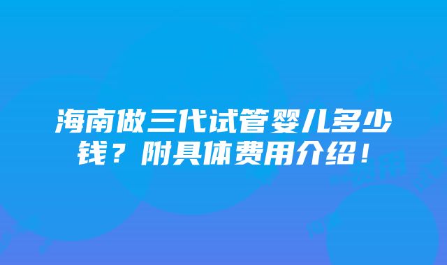 海南做三代试管婴儿多少钱？附具体费用介绍！