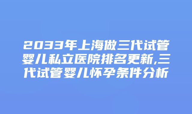 2033年上海做三代试管婴儿私立医院排名更新,三代试管婴儿怀孕条件分析