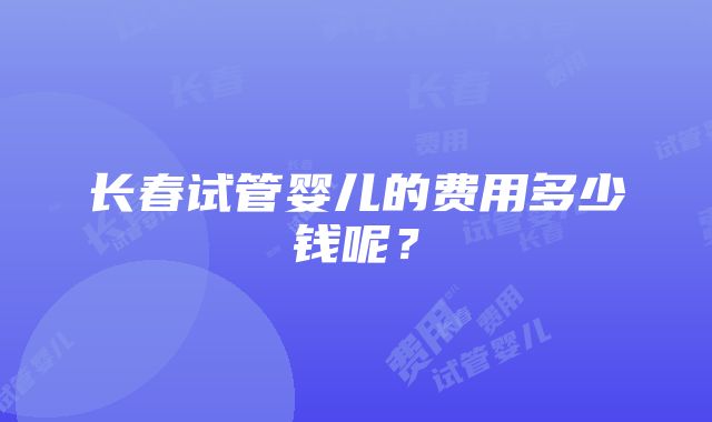 长春试管婴儿的费用多少钱呢？