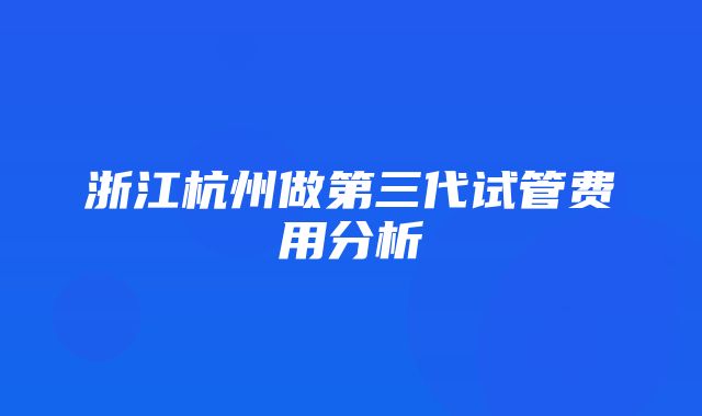 浙江杭州做第三代试管费用分析