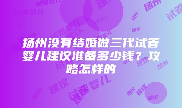 扬州没有结婚做三代试管婴儿建议准备多少钱？攻略怎样的