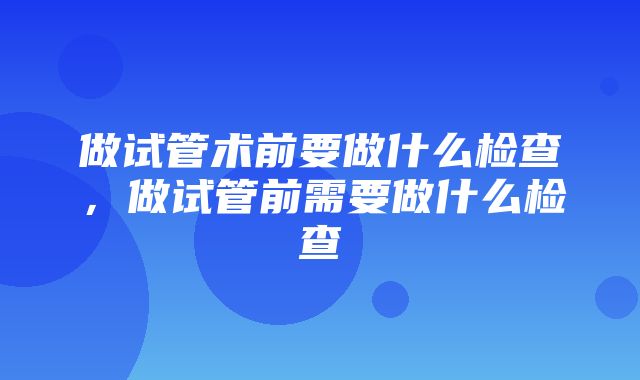 做试管术前要做什么检查，做试管前需要做什么检查