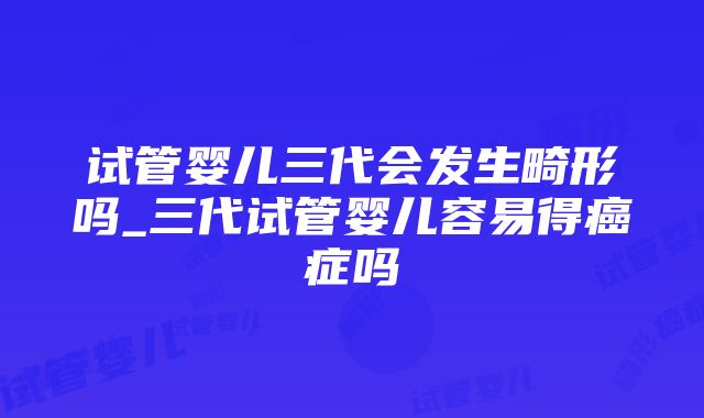 试管婴儿三代会发生畸形吗_三代试管婴儿容易得癌症吗