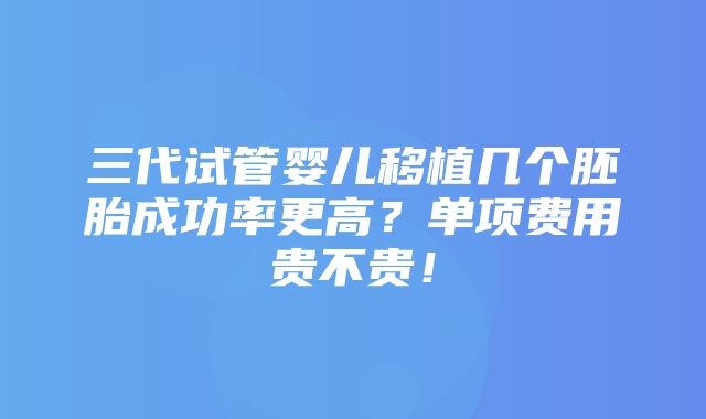 三代试管婴儿移植几个胚胎成功率更高？单项费用贵不贵！