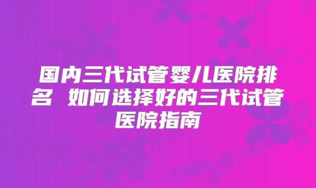 国内三代试管婴儿医院排名 如何选择好的三代试管医院指南