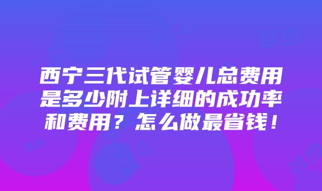 西宁三代试管婴儿总费用是多少附上详细的成功率和费用？怎么做最省钱！