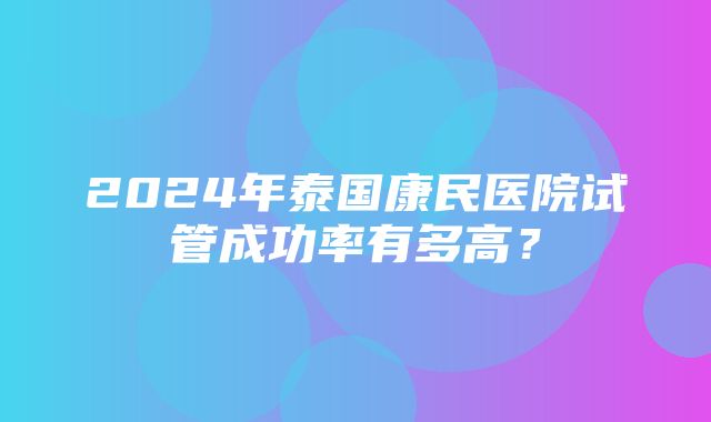 2024年泰国康民医院试管成功率有多高？