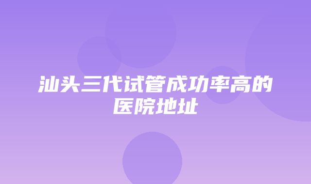 汕头三代试管成功率高的医院地址