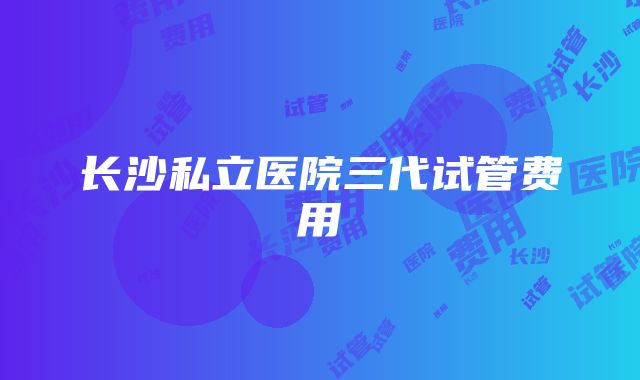 长沙私立医院三代试管费用