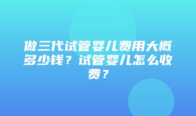 做三代试管婴儿费用大概多少钱？试管婴儿怎么收费？