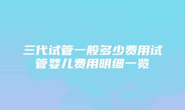 三代试管一般多少费用试管婴儿费用明细一览