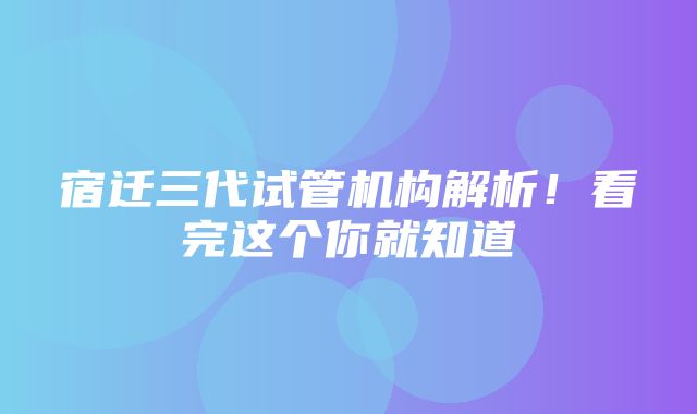 宿迁三代试管机构解析！看完这个你就知道