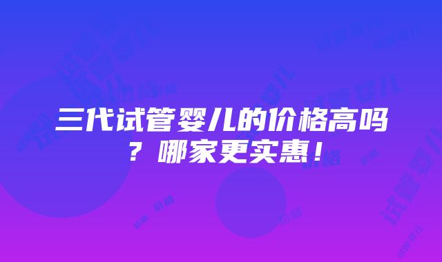 三代试管婴儿的价格高吗？哪家更实惠！