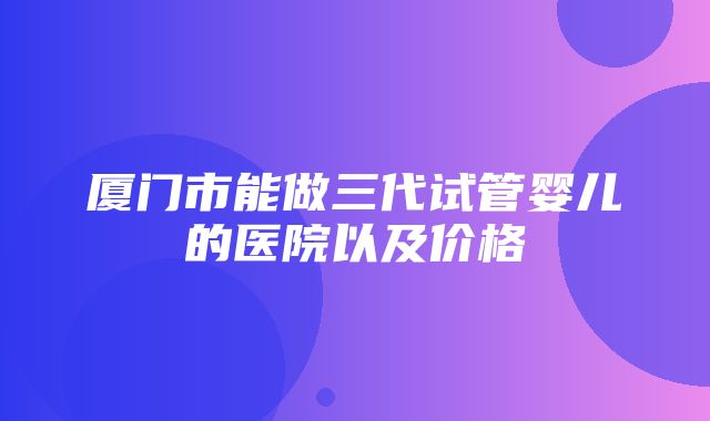 厦门市能做三代试管婴儿的医院以及价格